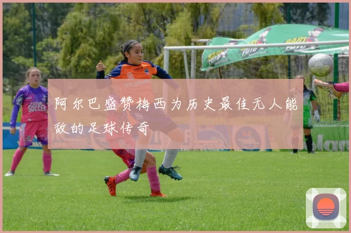 阿尔巴盛赞梅西为历史最佳无人能敌的足球传奇