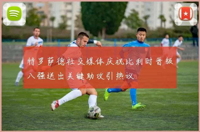 特罗萨德社交媒体庆祝比利时晋级八强送出关键助攻引热议