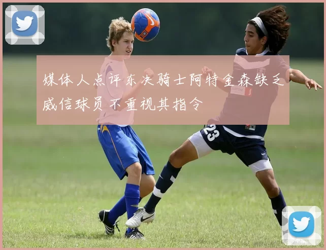 媒体人点评东决骑士阿特金森缺乏威信球员不重视其指令