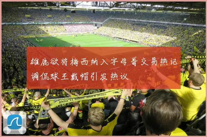 雄鹿欲将梅西纳入字母哥交易热记调侃球王戴帽引发热议