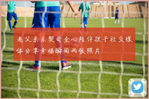 老父亲东契奇全心陪伴孩子社交媒体分享幸福瞬间两张照片