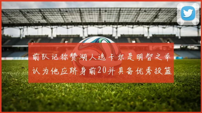 前队记称赞湖人选卡尔是明智之举认为他应跻身前20并具备优秀投篮和防守能力