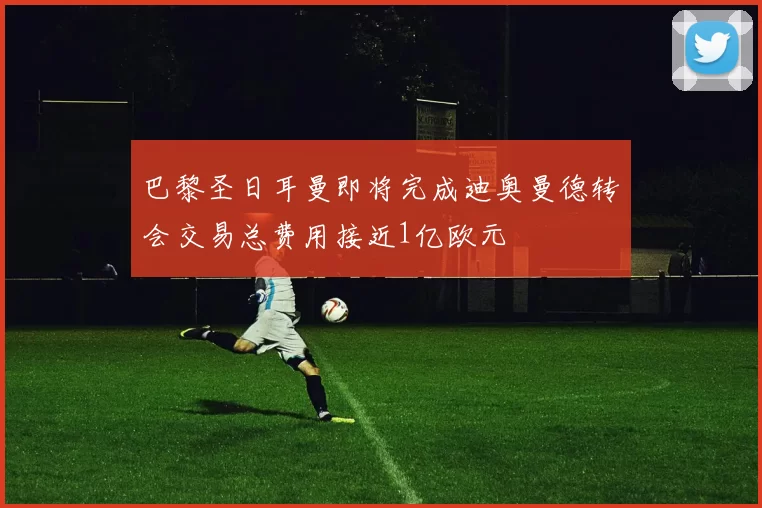 巴黎圣日耳曼即将完成迪奥曼德转会交易总费用接近1亿欧元