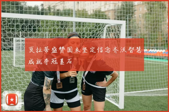 莫拉蒂盛赞国米坚定信念齐沃智慧成就夺冠基石