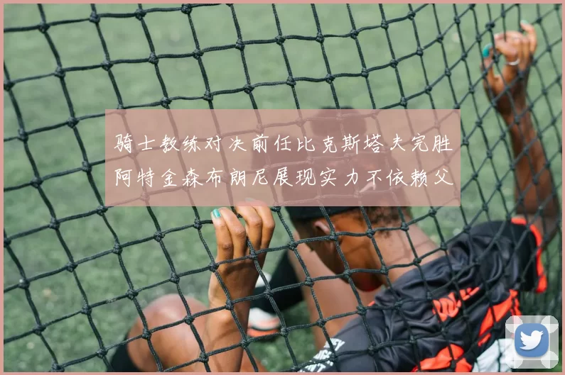 骑士教练对决前任比克斯塔夫完胜阿特金森布朗尼展现实力不依赖父亲