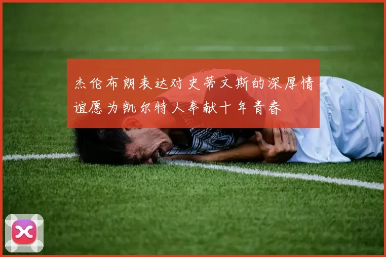 杰伦布朗表达对史蒂文斯的深厚情谊愿为凯尔特人奉献十年青春