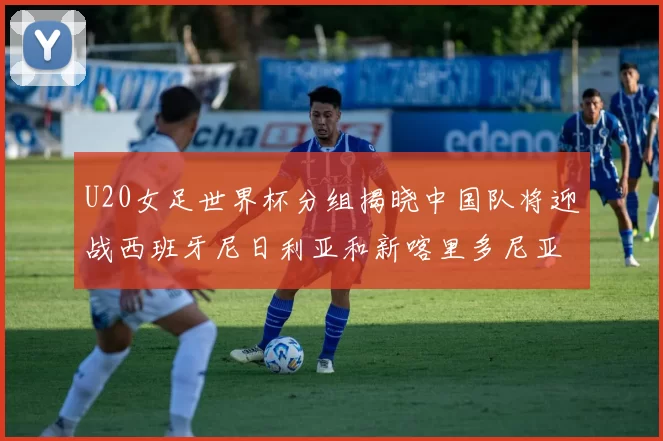 U20女足世界杯分组揭晓中国队将迎战西班牙尼日利亚和新喀里多尼亚
