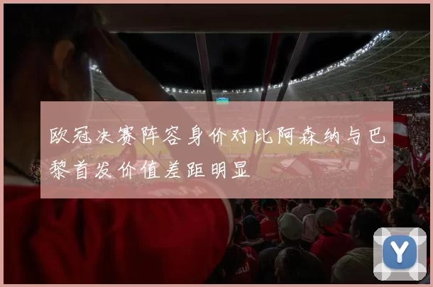 欧冠决赛阵容身价对比阿森纳与巴黎首发价值差距明显