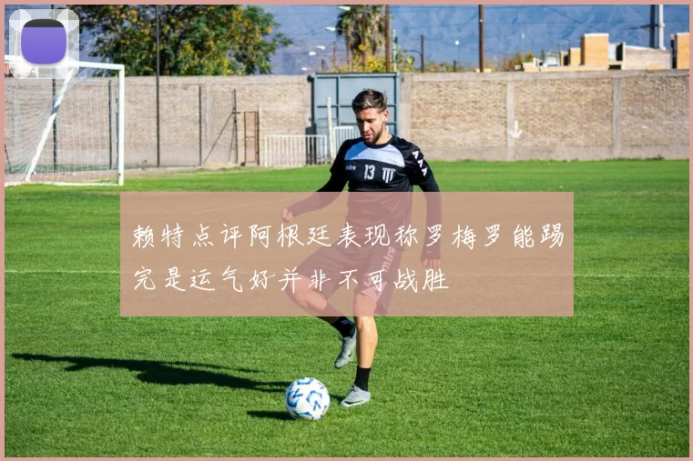 赖特点评阿根廷表现称罗梅罗能踢完是运气好并非不可战胜