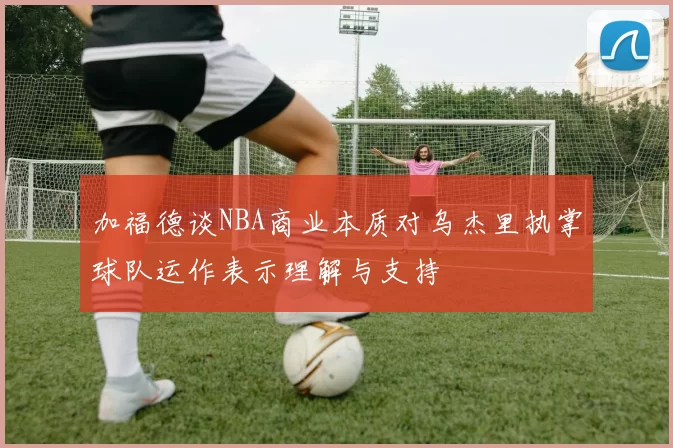 加福德谈NBA商业本质对乌杰里执掌球队运作表示理解与支持