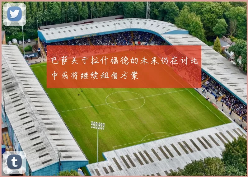巴萨关于拉什福德的未来仍在讨论中或将继续租借方案