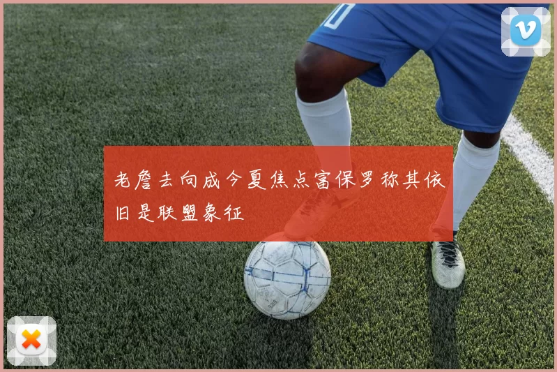 老詹去向成今夏焦点富保罗称其依旧是联盟象征