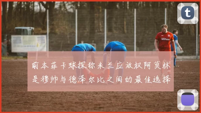 前本菲卡球探称米兰应放权阿莫林是穆帅与德泽尔比之间的最佳选择
